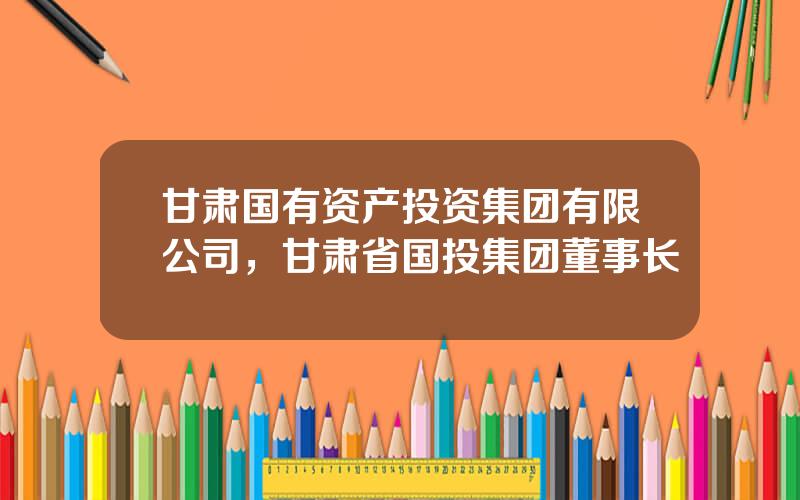 甘肃国有资产投资集团有限公司，甘肃省国投集团董事长