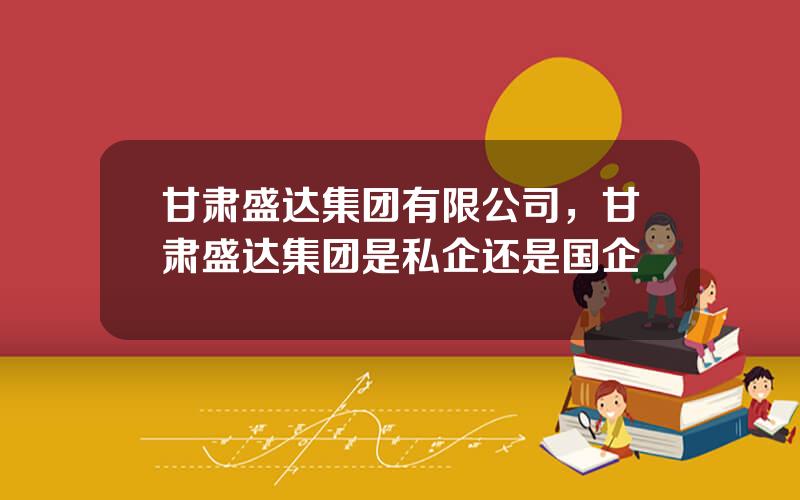 甘肃盛达集团有限公司，甘肃盛达集团是私企还是国企