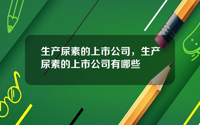 生产尿素的上市公司，生产尿素的上市公司有哪些