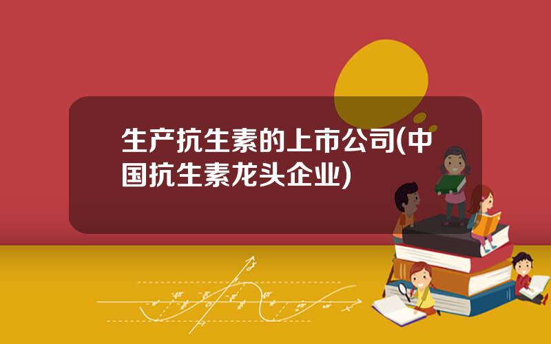 生产抗生素的上市公司(中国抗生素龙头企业)