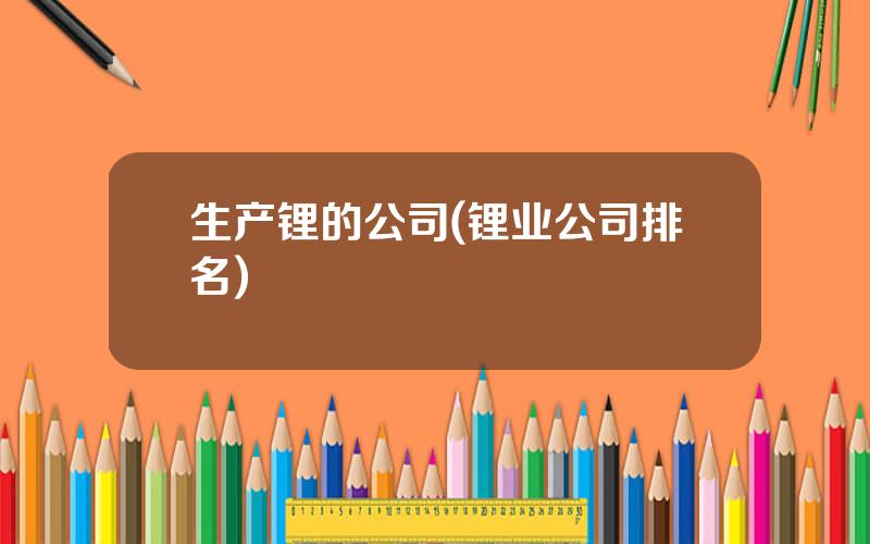 生产锂的公司(锂业公司排名)