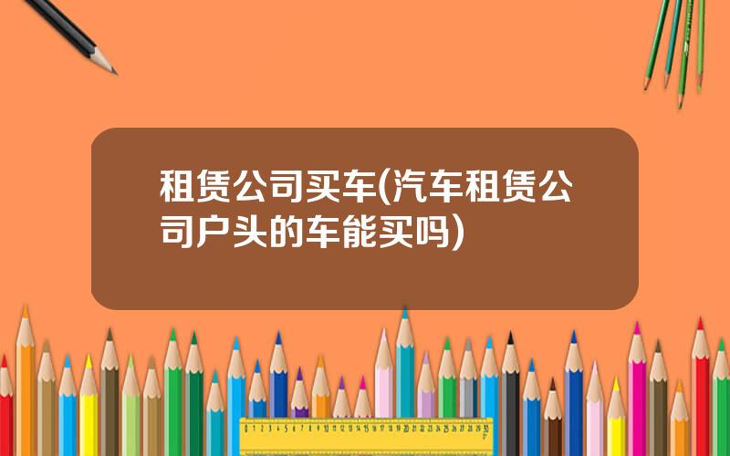 租赁公司买车(汽车租赁公司户头的车能买吗)