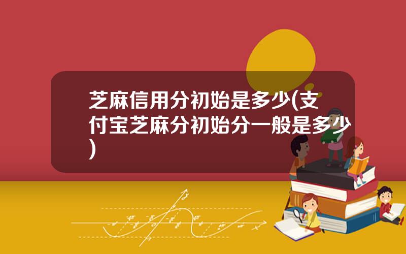 芝麻信用分初始是多少(支付宝芝麻分初始分一般是多少)