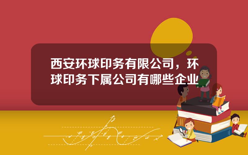 西安环球印务有限公司，环球印务下属公司有哪些企业